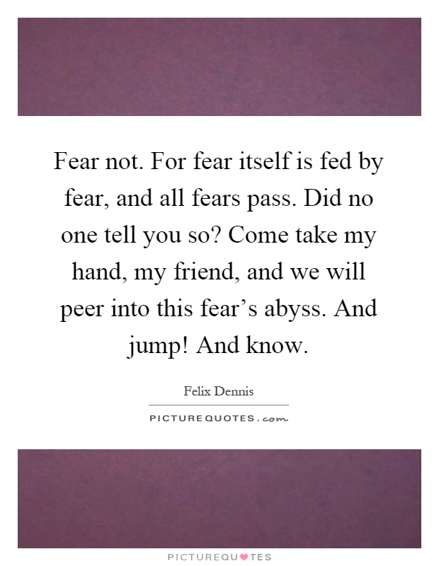 Fear not. For fear itself is fed by fear, and all fears pass. Did no one tell you so? Come take my hand, my friend, and we will peer into this fear’s abyss. And jump! And know Picture Quote #1