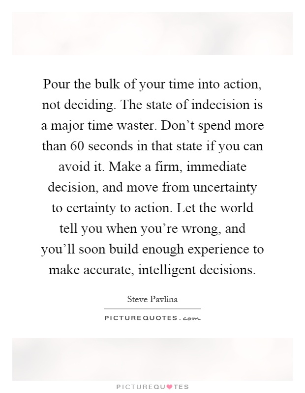 Pour the bulk of your time into action, not deciding. The state of indecision is a major time waster. Don’t spend more than 60 seconds in that state if you can avoid it. Make a firm, immediate decision, and move from uncertainty to certainty to action. Let the world tell you when you’re wrong, and you’ll soon build enough experience to make accurate, intelligent decisions Picture Quote #1