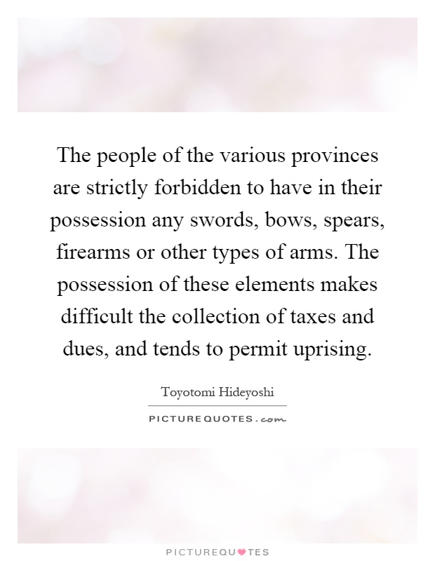 The people of the various provinces are strictly forbidden to have in their possession any swords, bows, spears, firearms or other types of arms. The possession of these elements makes difficult the collection of taxes and dues, and tends to permit uprising Picture Quote #1