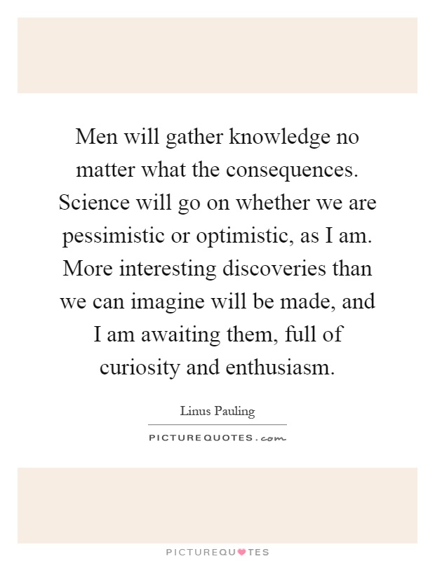 Men will gather knowledge no matter what the consequences. Science will go on whether we are pessimistic or optimistic, as I am. More interesting discoveries than we can imagine will be made, and I am awaiting them, full of curiosity and enthusiasm Picture Quote #1