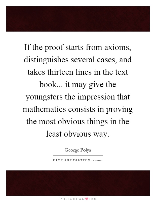 If the proof starts from axioms, distinguishes several cases, and takes thirteen lines in the text book... it may give the youngsters the impression that mathematics consists in proving the most obvious things in the least obvious way Picture Quote #1