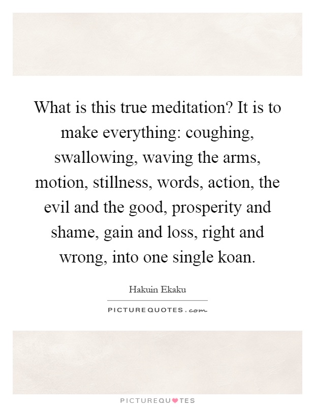 What is this true meditation? It is to make everything: coughing, swallowing, waving the arms, motion, stillness, words, action, the evil and the good, prosperity and shame, gain and loss, right and wrong, into one single koan Picture Quote #1