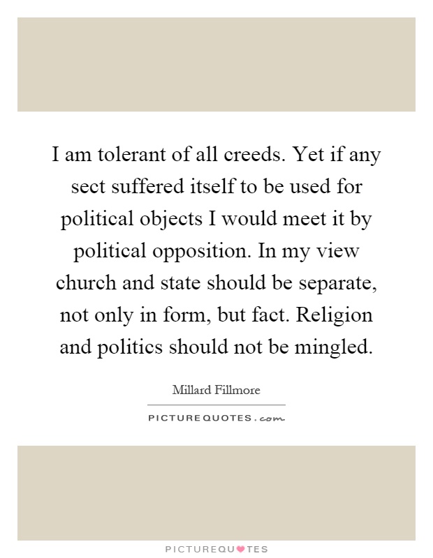 I am tolerant of all creeds. Yet if any sect suffered itself to be used for political objects I would meet it by political opposition. In my view church and state should be separate, not only in form, but fact. Religion and politics should not be mingled Picture Quote #1