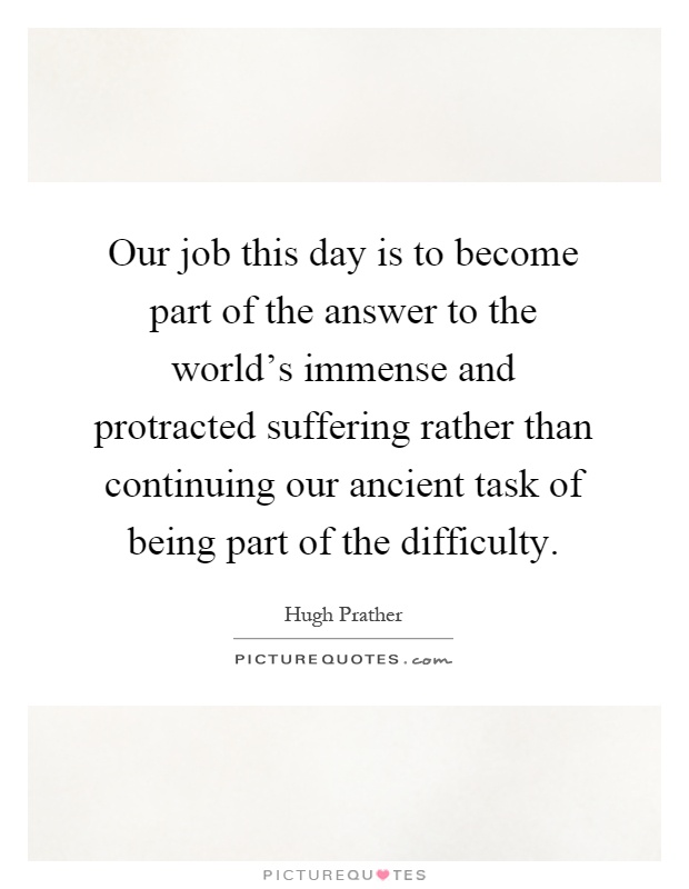 Our job this day is to become part of the answer to the world’s immense and protracted suffering rather than continuing our ancient task of being part of the difficulty Picture Quote #1