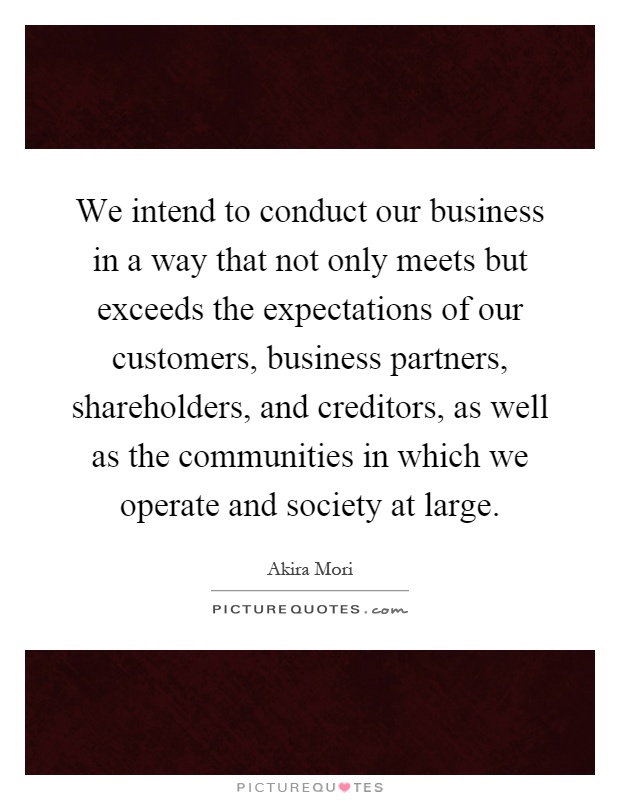 We intend to conduct our business in a way that not only meets but exceeds the expectations of our customers, business partners, shareholders, and creditors, as well as the communities in which we operate and society at large Picture Quote #1