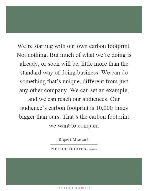 We’re starting with our own carbon footprint. Not nothing. But much of what we’re doing is already, or soon will be, little more than the standard way of doing business. We can do something that’s unique, different from just any other company. We can set an example, and we can reach our audiences. Our audience’s carbon footprint is 10,000 times bigger than ours. That’s the carbon footprint we want to conquer Picture Quote #1