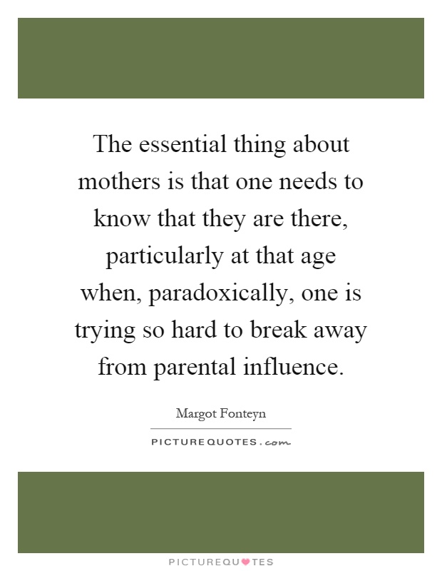 The essential thing about mothers is that one needs to know that they are there, particularly at that age when, paradoxically, one is trying so hard to break away from parental influence Picture Quote #1