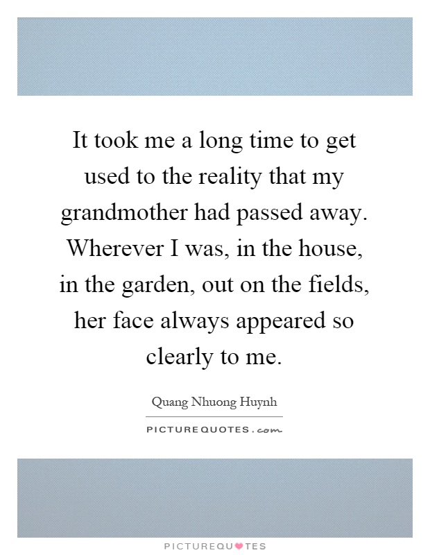 It took me a long time to get used to the reality that my grandmother had passed away. Wherever I was, in the house, in the garden, out on the fields, her face always appeared so clearly to me Picture Quote #1