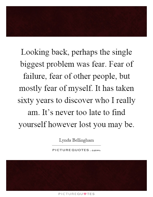 Looking back, perhaps the single biggest problem was fear. Fear of failure, fear of other people, but mostly fear of myself. It has taken sixty years to discover who I really am. It’s never too late to find yourself however lost you may be Picture Quote #1