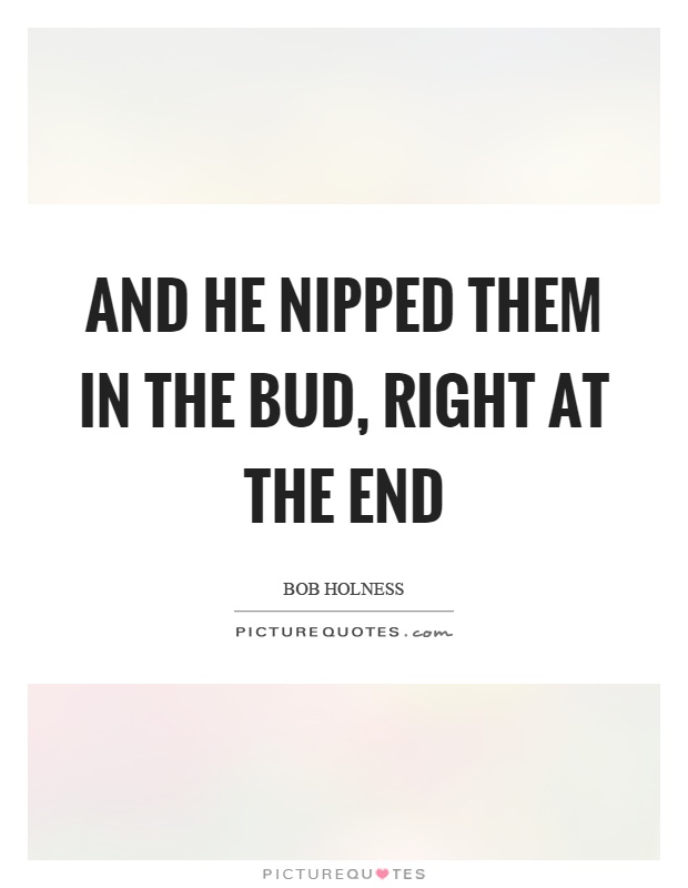 And he nipped them in the bud, right at the end Picture Quote #1