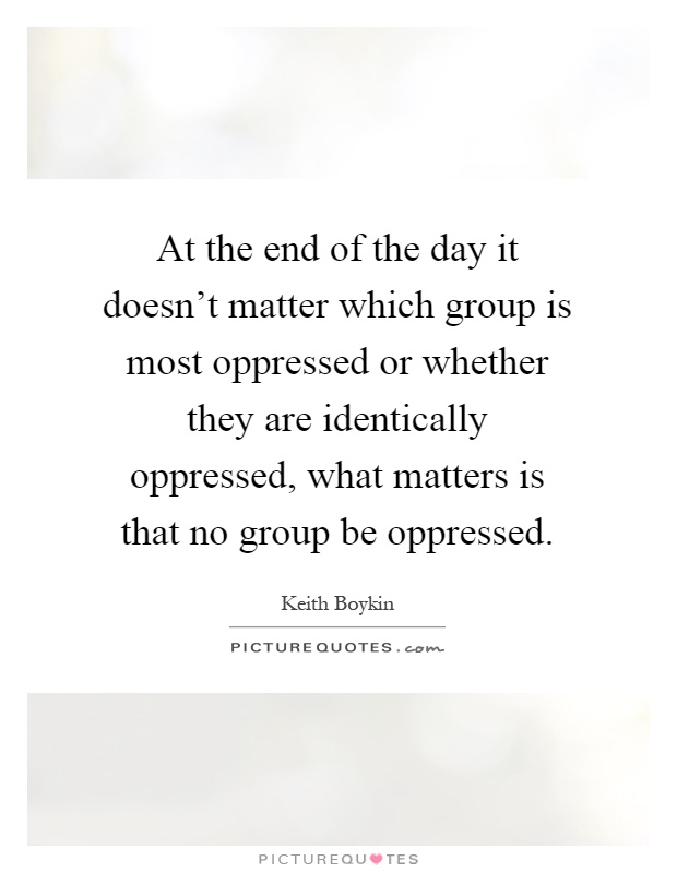 At the end of the day it doesn’t matter which group is most oppressed or whether they are identically oppressed, what matters is that no group be oppressed Picture Quote #1