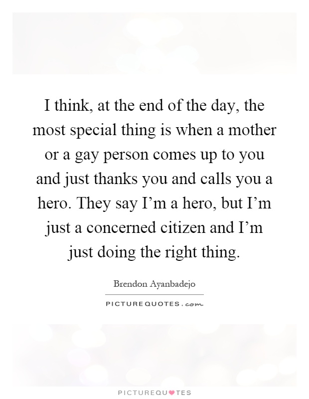 I think, at the end of the day, the most special thing is when a mother or a gay person comes up to you and just thanks you and calls you a hero. They say I’m a hero, but I’m just a concerned citizen and I’m just doing the right thing Picture Quote #1