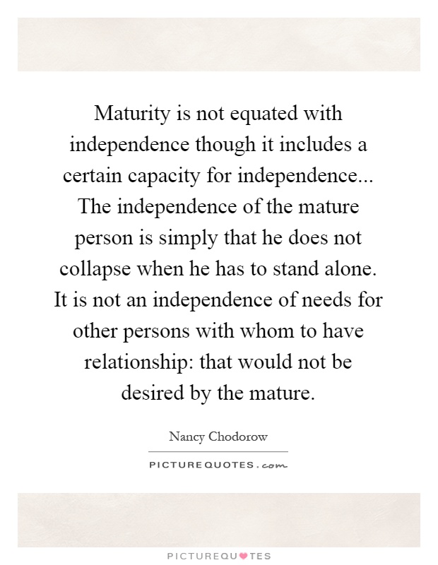 Maturity is not equated with independence though it includes a certain capacity for independence... The independence of the mature person is simply that he does not collapse when he has to stand alone. It is not an independence of needs for other persons with whom to have relationship: that would not be desired by the mature Picture Quote #1