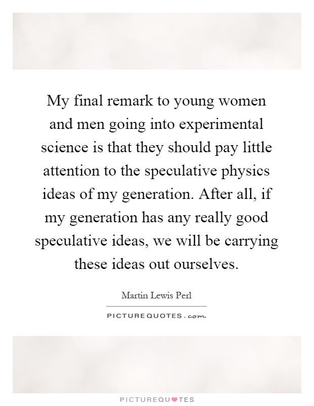 My final remark to young women and men going into experimental science is that they should pay little attention to the speculative physics ideas of my generation. After all, if my generation has any really good speculative ideas, we will be carrying these ideas out ourselves Picture Quote #1