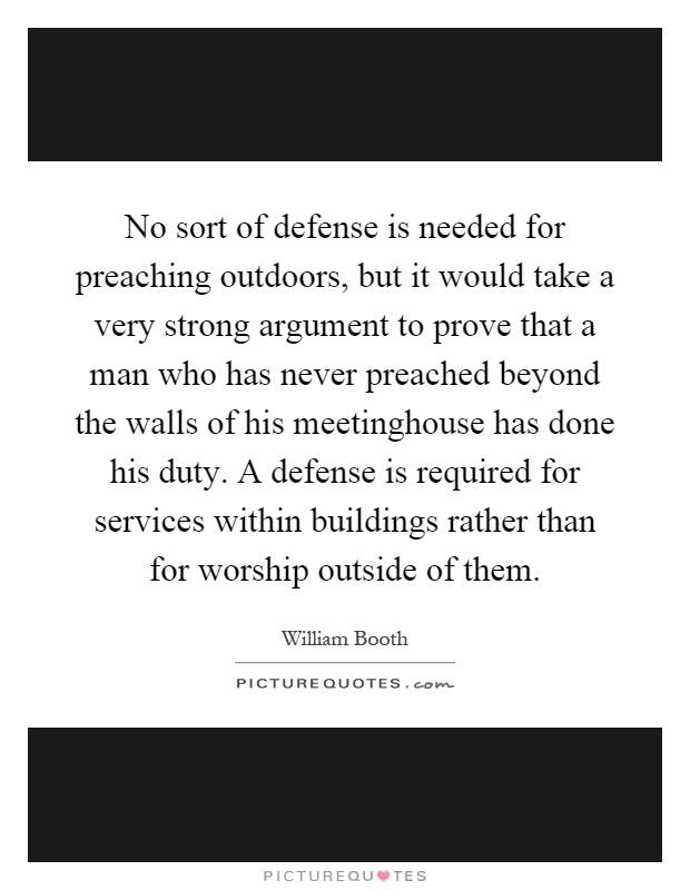 No sort of defense is needed for preaching outdoors, but it would take a very strong argument to prove that a man who has never preached beyond the walls of his meetinghouse has done his duty. A defense is required for services within buildings rather than for worship outside of them Picture Quote #1