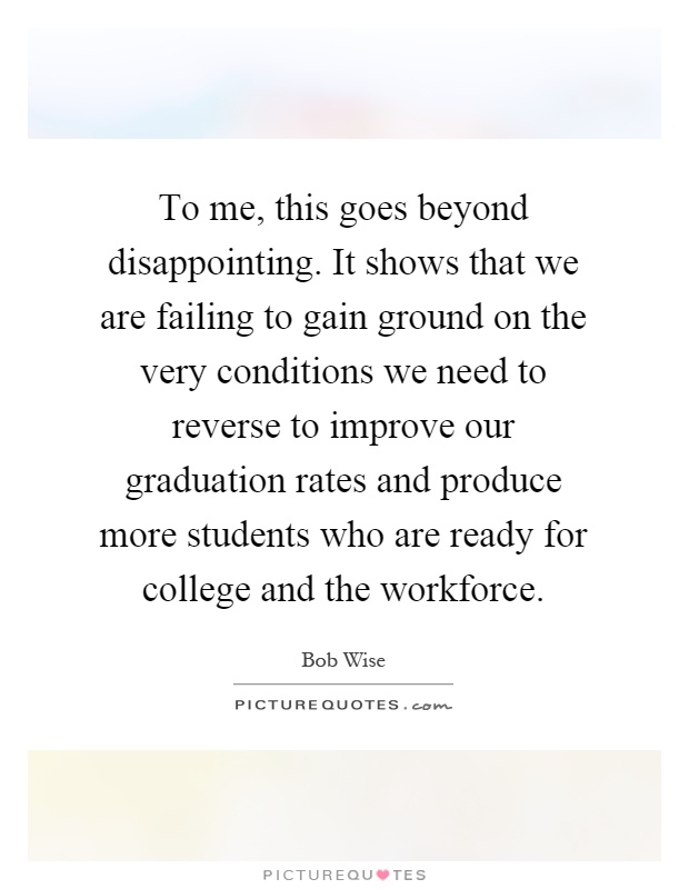 To me, this goes beyond disappointing. It shows that we are failing to gain ground on the very conditions we need to reverse to improve our graduation rates and produce more students who are ready for college and the workforce Picture Quote #1