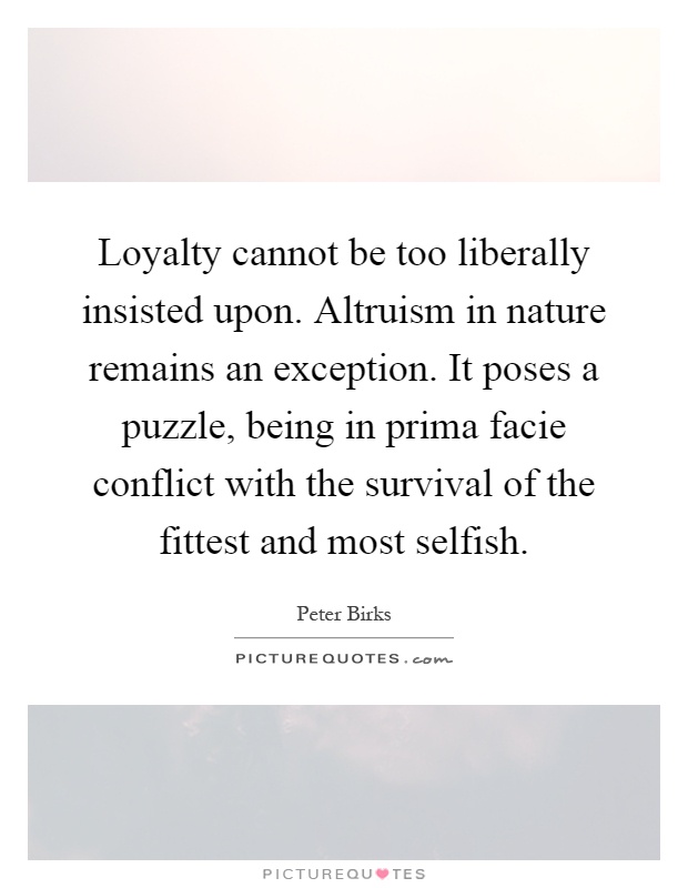 Loyalty cannot be too liberally insisted upon. Altruism in nature remains an exception. It poses a puzzle, being in prima facie conflict with the survival of the fittest and most selfish Picture Quote #1
