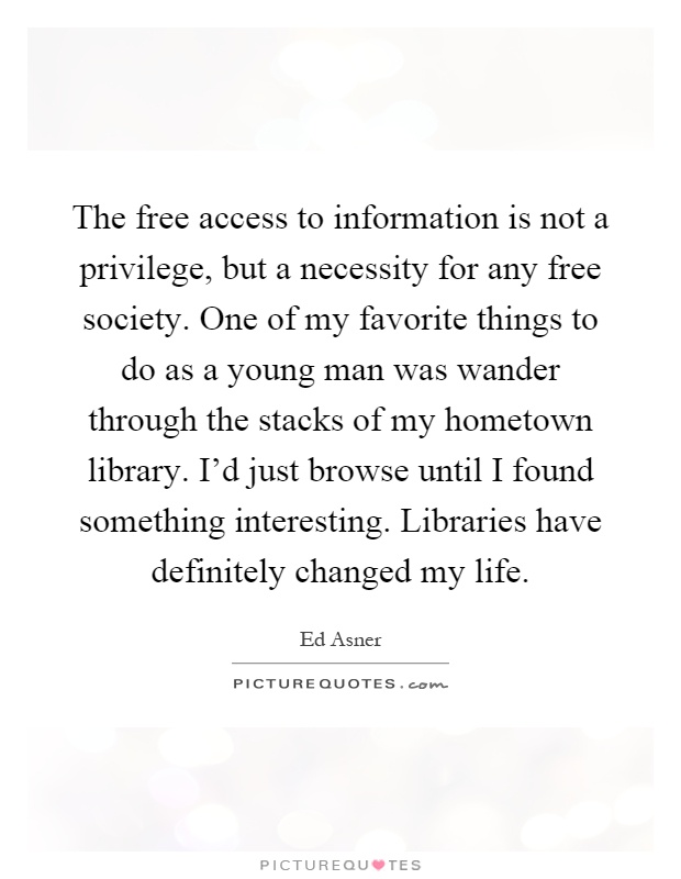 The free access to information is not a privilege, but a necessity for any free society. One of my favorite things to do as a young man was wander through the stacks of my hometown library. I’d just browse until I found something interesting. Libraries have definitely changed my life Picture Quote #1