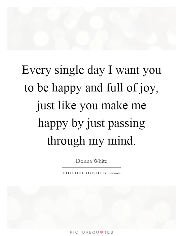 Every single day I want you to be happy and full of joy, just like you make me happy by just passing through my mind Picture Quote #1