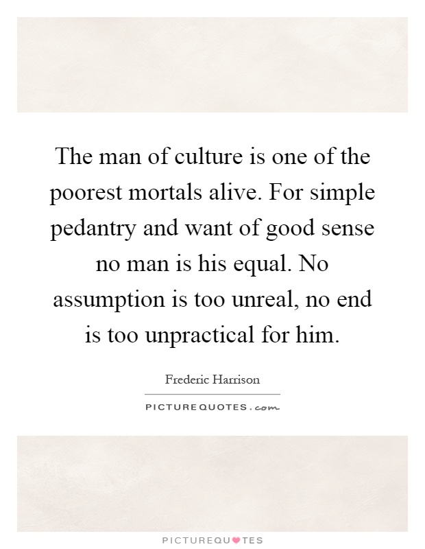 The man of culture is one of the poorest mortals alive. For simple pedantry and want of good sense no man is his equal. No assumption is too unreal, no end is too unpractical for him Picture Quote #1