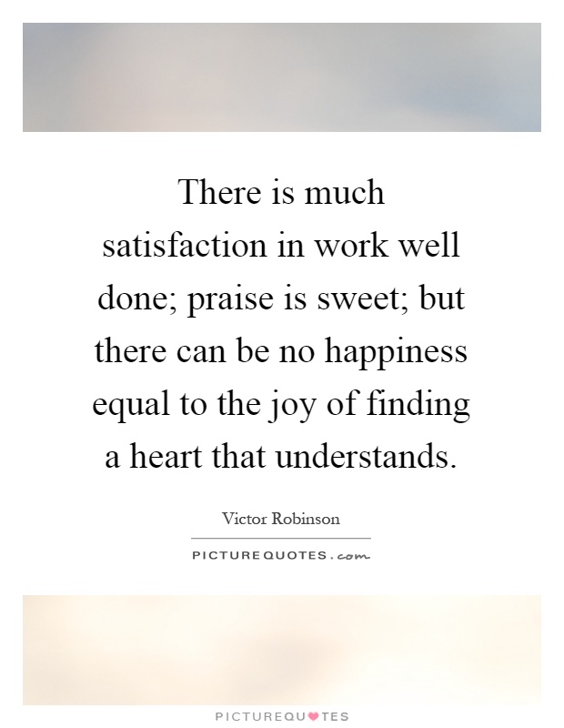 There is much satisfaction in work well done; praise is sweet; but there can be no happiness equal to the joy of finding a heart that understands Picture Quote #1