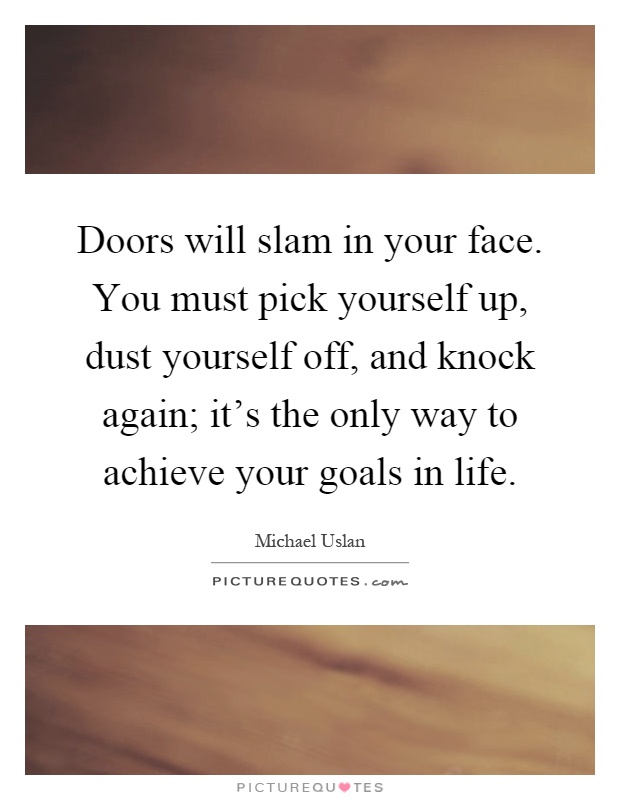 Doors will slam in your face. You must pick yourself up, dust yourself off, and knock again; it’s the only way to achieve your goals in life Picture Quote #1