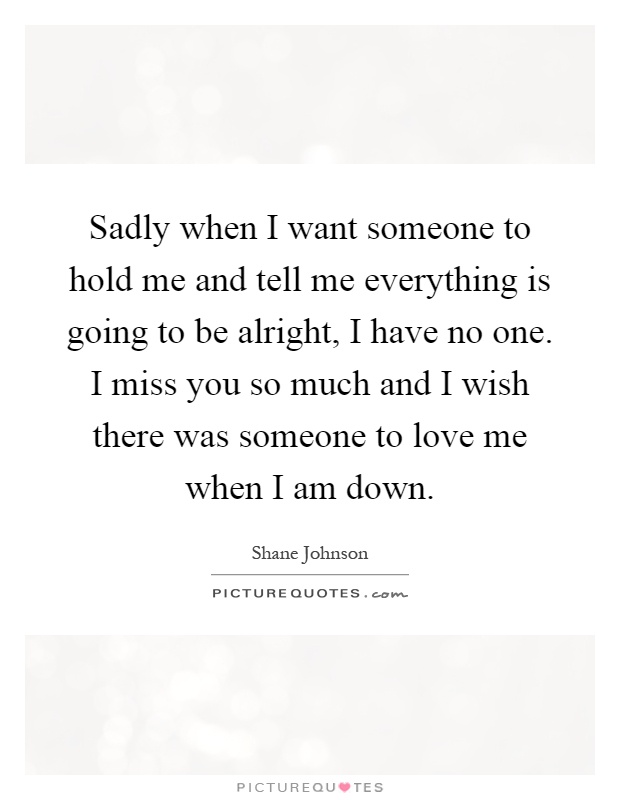 Sadly when I want someone to hold me and tell me everything is going to be alright, I have no one. I miss you so much and I wish there was someone to love me when I am down Picture Quote #1
