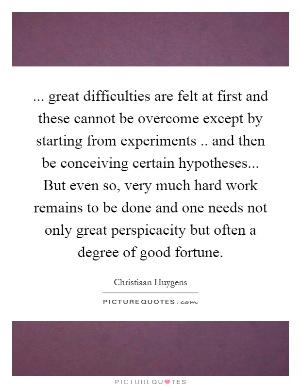 ... great difficulties are felt at first and these cannot be overcome except by starting from experiments.. and then be conceiving certain hypotheses... But even so, very much hard work remains to be done and one needs not only great perspicacity but often a degree of good fortune Picture Quote #1