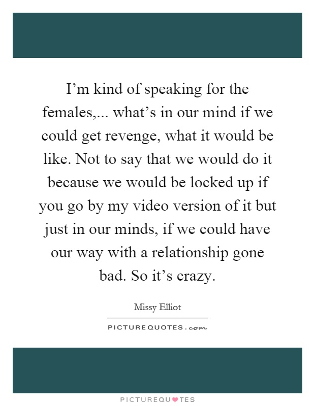 I’m kind of speaking for the females,... what’s in our mind if we could get revenge, what it would be like. Not to say that we would do it because we would be locked up if you go by my video version of it but just in our minds, if we could have our way with a relationship gone bad. So it’s crazy Picture Quote #1