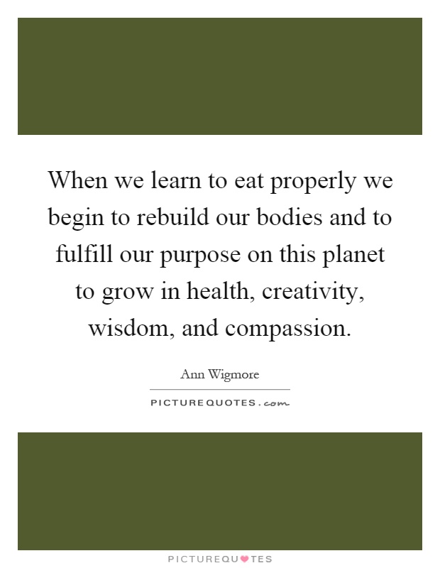When we learn to eat properly we begin to rebuild our bodies and to fulfill our purpose on this planet to grow in health, creativity, wisdom, and compassion Picture Quote #1