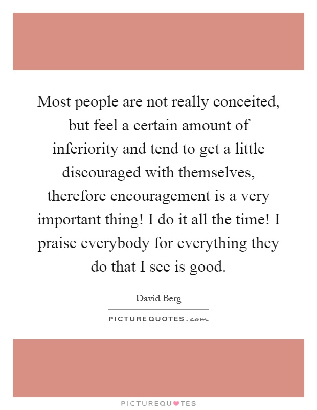 Most people are not really conceited, but feel a certain amount of inferiority and tend to get a little discouraged with themselves, therefore encouragement is a very important thing! I do it all the time! I praise everybody for everything they do that I see is good Picture Quote #1