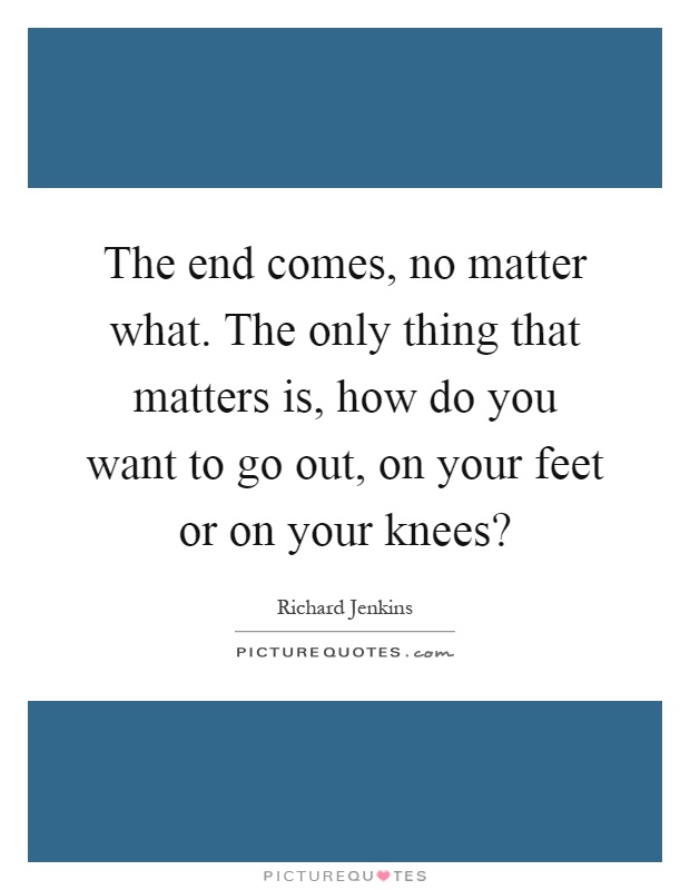 The end comes, no matter what. The only thing that matters is, how do you want to go out, on your feet or on your knees? Picture Quote #1