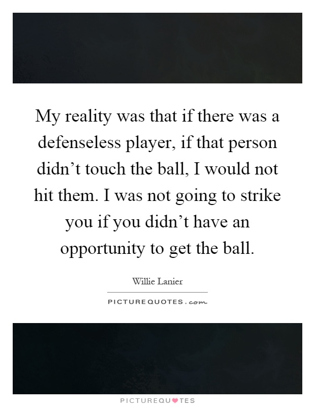 My reality was that if there was a defenseless player, if that person didn’t touch the ball, I would not hit them. I was not going to strike you if you didn’t have an opportunity to get the ball Picture Quote #1