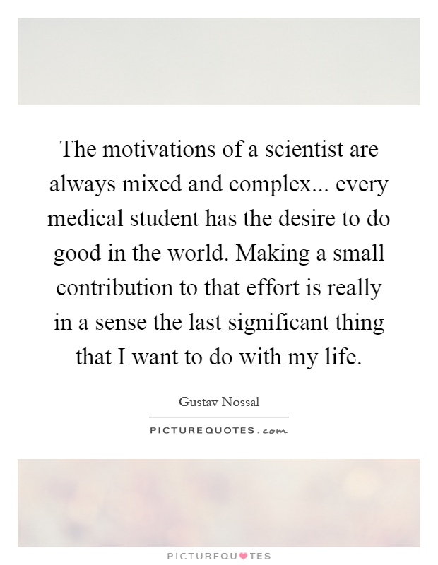 The motivations of a scientist are always mixed and complex... every medical student has the desire to do good in the world. Making a small contribution to that effort is really in a sense the last significant thing that I want to do with my life Picture Quote #1
