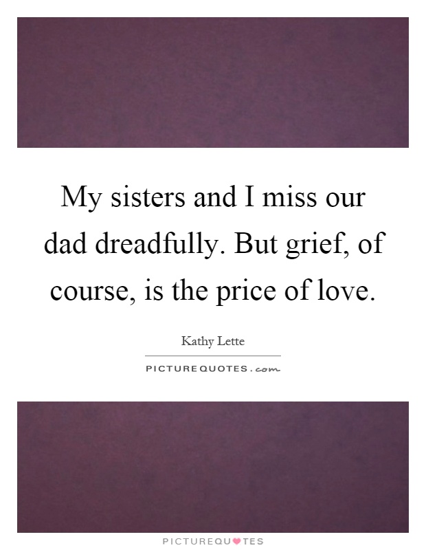 My sisters and I miss our dad dreadfully. But grief, of course, is the price of love Picture Quote #1