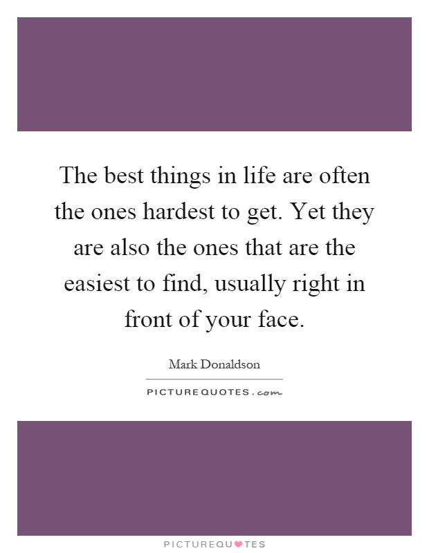 The best things in life are often the ones hardest to get. Yet they are also the ones that are the easiest to find, usually right in front of your face Picture Quote #1