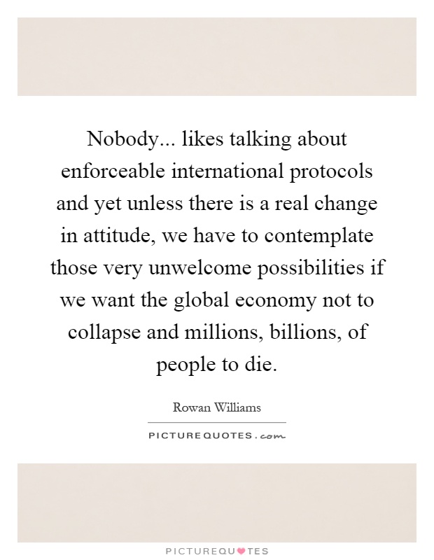 Nobody... likes talking about enforceable international protocols and yet unless there is a real change in attitude, we have to contemplate those very unwelcome possibilities if we want the global economy not to collapse and millions, billions, of people to die Picture Quote #1