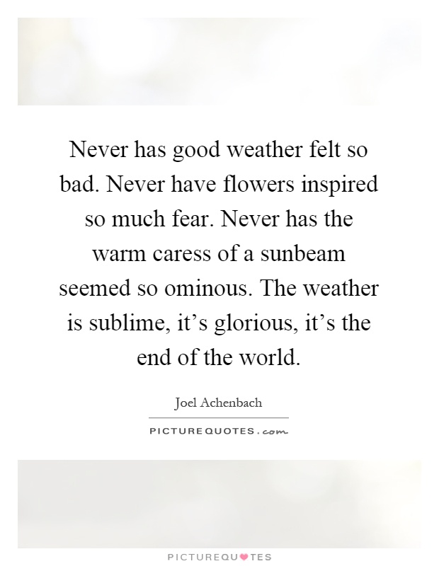 Never has good weather felt so bad. Never have flowers inspired so much fear. Never has the warm caress of a sunbeam seemed so ominous. The weather is sublime, it’s glorious, it’s the end of the world Picture Quote #1