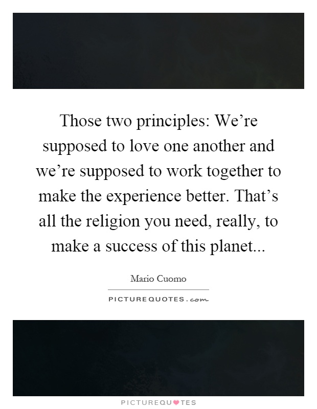 Those two principles: We’re supposed to love one another and we’re supposed to work together to make the experience better. That’s all the religion you need, really, to make a success of this planet Picture Quote #1