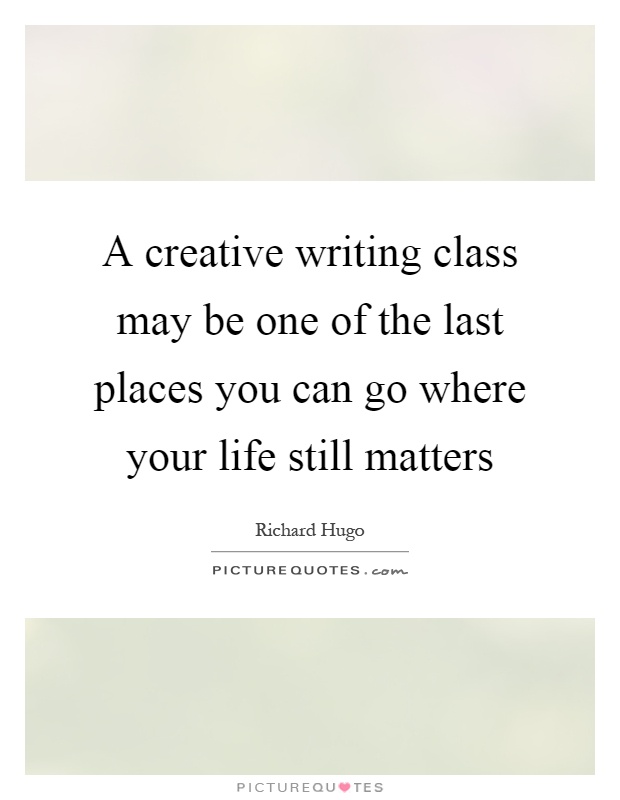 A creative writing class may be one of the last places you can go where your life still matters Picture Quote #1