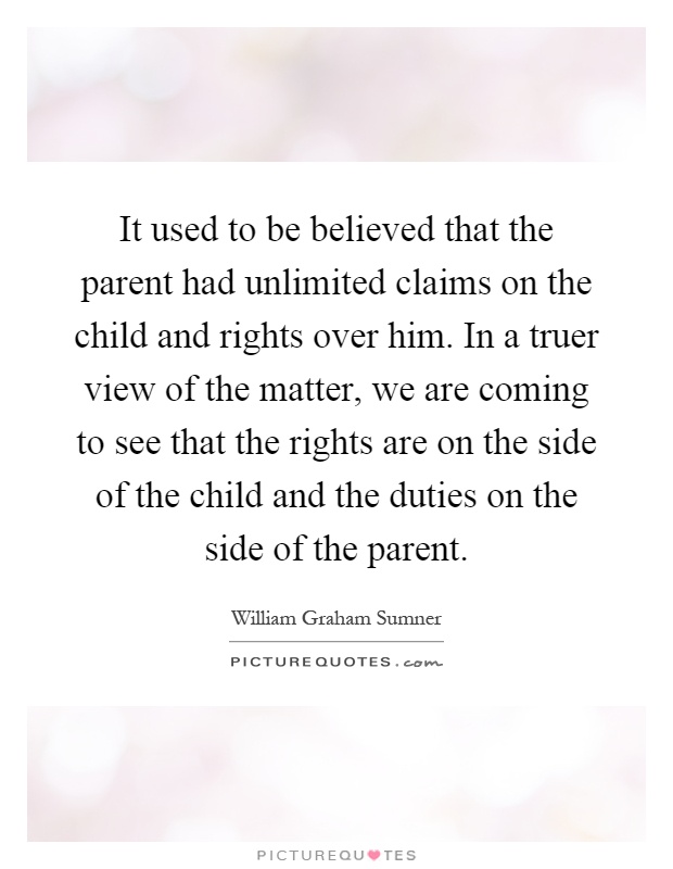 It used to be believed that the parent had unlimited claims on the child and rights over him. In a truer view of the matter, we are coming to see that the rights are on the side of the child and the duties on the side of the parent Picture Quote #1