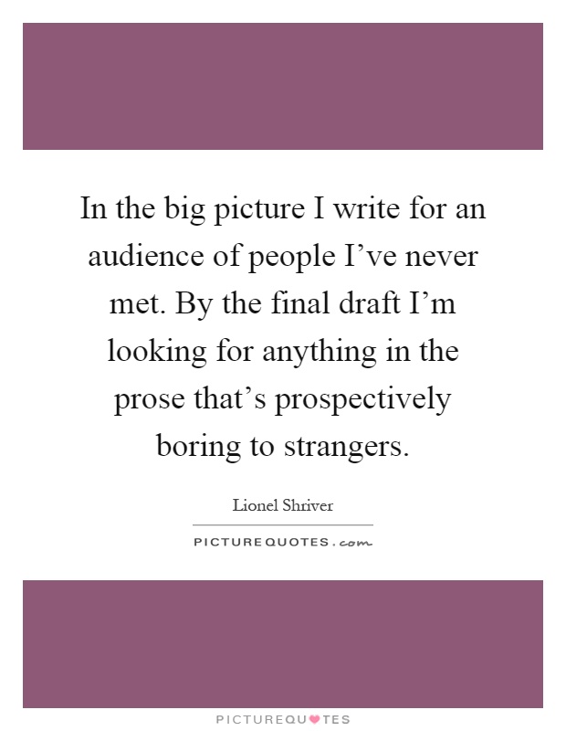 In the big picture I write for an audience of people I’ve never met. By the final draft I’m looking for anything in the prose that’s prospectively boring to strangers Picture Quote #1