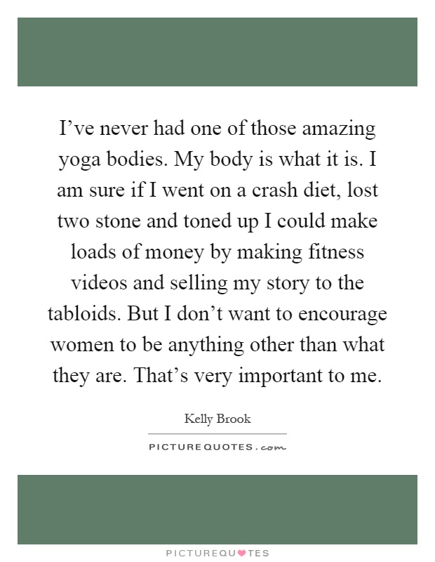 I’ve never had one of those amazing yoga bodies. My body is what it is. I am sure if I went on a crash diet, lost two stone and toned up I could make loads of money by making fitness videos and selling my story to the tabloids. But I don’t want to encourage women to be anything other than what they are. That’s very important to me Picture Quote #1