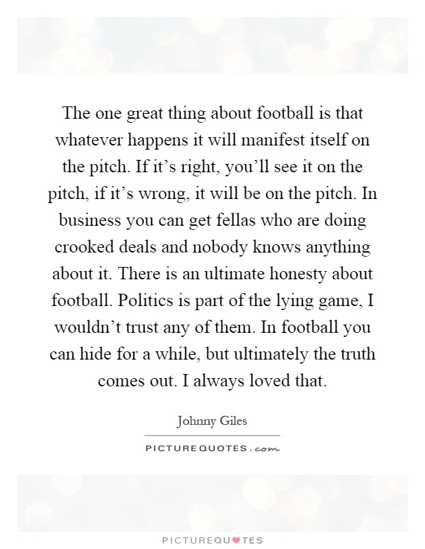 The one great thing about football is that whatever happens it will manifest itself on the pitch. If it’s right, you’ll see it on the pitch, if it’s wrong, it will be on the pitch. In business you can get fellas who are doing crooked deals and nobody knows anything about it. There is an ultimate honesty about football. Politics is part of the lying game, I wouldn’t trust any of them. In football you can hide for a while, but ultimately the truth comes out. I always loved that Picture Quote #1