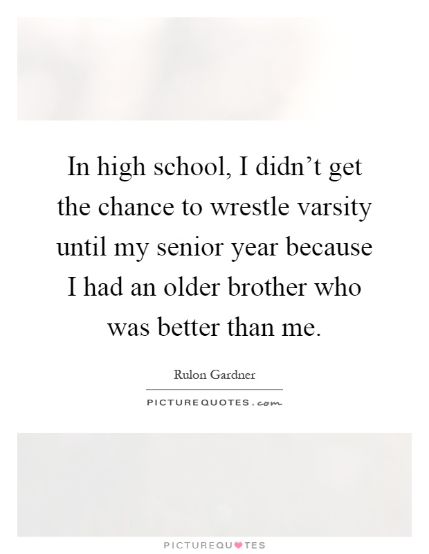 In high school, I didn’t get the chance to wrestle varsity until my senior year because I had an older brother who was better than me Picture Quote #1
