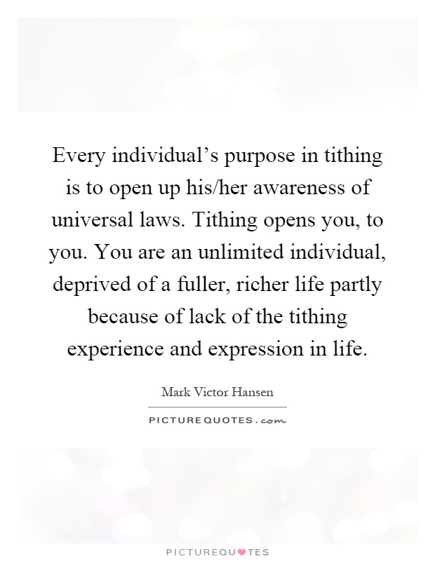 Every individual’s purpose in tithing is to open up his/her awareness of universal laws. Tithing opens you, to you. You are an unlimited individual, deprived of a fuller, richer life partly because of lack of the tithing experience and expression in life Picture Quote #1