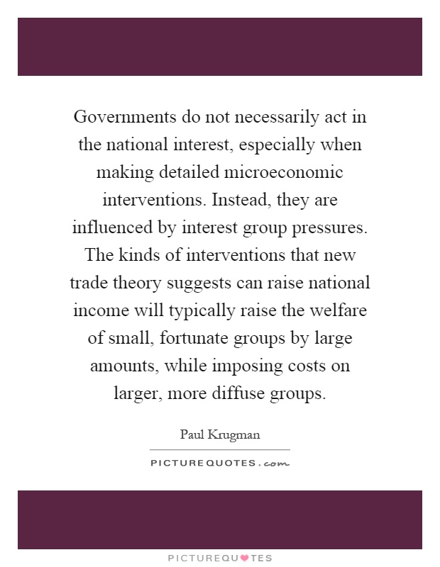 Governments do not necessarily act in the national interest, especially when making detailed microeconomic interventions. Instead, they are influenced by interest group pressures. The kinds of interventions that new trade theory suggests can raise national income will typically raise the welfare of small, fortunate groups by large amounts, while imposing costs on larger, more diffuse groups Picture Quote #1