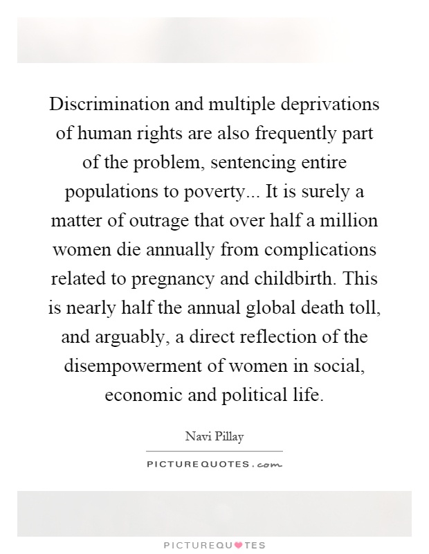 Discrimination and multiple deprivations of human rights are also frequently part of the problem, sentencing entire populations to poverty... It is surely a matter of outrage that over half a million women die annually from complications related to pregnancy and childbirth. This is nearly half the annual global death toll, and arguably, a direct reflection of the disempowerment of women in social, economic and political life Picture Quote #1