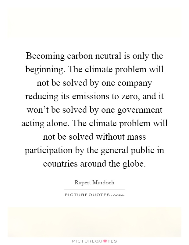 Becoming carbon neutral is only the beginning. The climate problem will not be solved by one company reducing its emissions to zero, and it won’t be solved by one government acting alone. The climate problem will not be solved without mass participation by the general public in countries around the globe Picture Quote #1