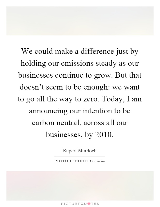 We could make a difference just by holding our emissions steady as our businesses continue to grow. But that doesn’t seem to be enough: we want to go all the way to zero. Today, I am announcing our intention to be carbon neutral, across all our businesses, by 2010 Picture Quote #1